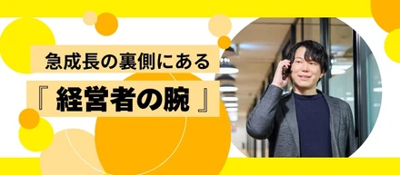 急成長の裏側にある「経営者の腕の見せ所」。自ら選んだ仲間共に。