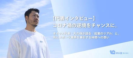 【代表インタビュー】コロナ禍の逆境をチャンスに。オイッス代表・大久保が語る「起業のリアル」と、共にスポーツ業界を牽引する仲間への想い