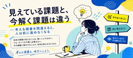 見えている課題と、今解く課題は違う― 考える順番を間違えると、人は前に進めなくなる