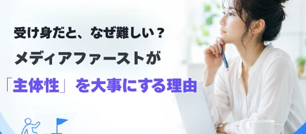 受け身だと、なぜ難しい？メディアファーストが「主体性」を大事にする理由