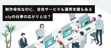 制作会社なのに、自社サービスも運用支援もある。n2pの仕事の広がりとは？