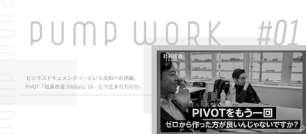 pump work #01　ビジネスドキュメンタリーという未知への挑戦。　PIVOT「社長改造 30days」は、どう生まれたのか。