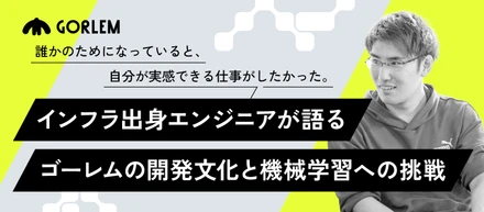 誰かのためになっていると、自分が実感できる仕事がしたかった。──インフラ出身エンジニアが語る、ゴーレムの開発文化と機械学習への挑戦
