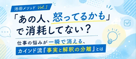 【池田メソッドVol.1】「あの人、怒ってるかも」で消耗してない？仕事の悩みが一瞬で消える、カインド流『事実と解釈の分離』とは