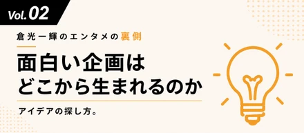 【倉光一輝の「しごとの裏側」Vol.02】「面白い企画はどこから生まれるのか」——アイデアの探し方。