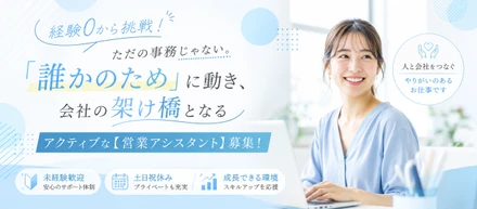 【経験0から挑戦！】ただの事務じゃない。「誰かのため」に動き、会社の架け橋となるアクティブな【営業アシスタント】募集！