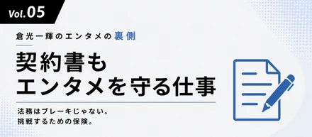 【倉光一輝の「しごとの裏側」Vol.05】「契約書もエンタメを守る仕事」—法務はブレーキじゃない。挑戦するための保険。
