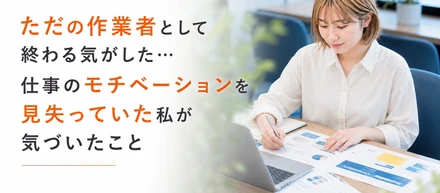 ただの作業者として終わる気がした…仕事のモチベーションを見失っていた私が気づいたこと