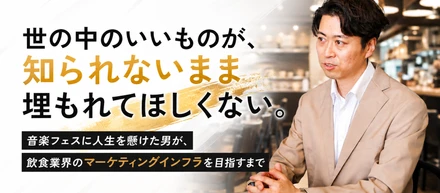 ⑥「いいものが、知られないまま埋もれてほしくない。」——音楽フェスに人生を懸けた男が、飲食業界のマーケティングインフラを目指すまで