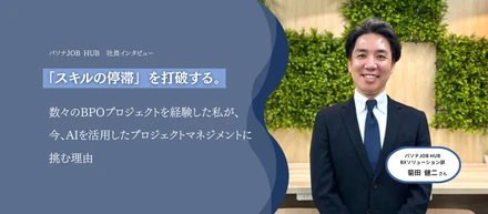 「正解のない現場で、自分で舵を握るおもしろさ。」数々のBPOを経験したプロジェクトマネージャーが パソナJOB HUBで AIを活用した次世代のBPOに挑戦する理由 。