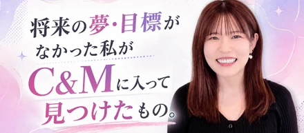 「将来の夢・目標」がなかった私が、C&Mに入って見つけたもの。
