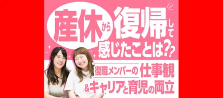 産休から復帰して感じたことは？復帰メンバーの仕事観・キャリアと育児の両立