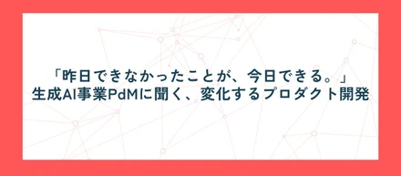 「昨日できなかったことが、今日できる。」─生成AI事業PdMに聞く、変化するプロダクト開発