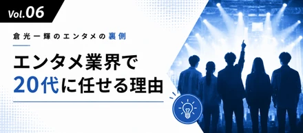 【倉光一輝の「しごとの裏側」Vol.06】「エンタメ業界で20代に任せる理由」