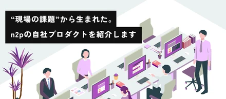 “現場の課題”から生まれた。n2pの自社プロダクトを紹介します