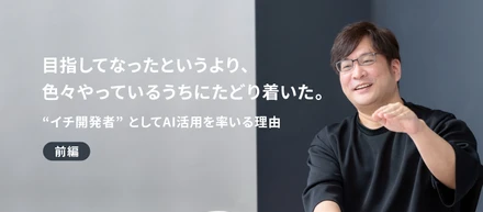 「目指してなったというより、色々やっているうちにたどり着いた。」"イチ開発者"としてAI活用を率いる理由 ＜前編＞
