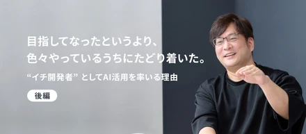 「目指してなったというより、色々やっているうちにたどり着いた。」"イチ開発者"としてAI活用を率いる理由 ＜後編＞