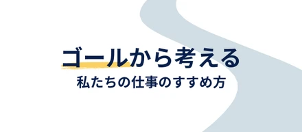 ゴールから考える。私たちの仕事のすすめ方