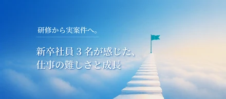 研修から実案件へ。新卒社員3名が感じた、仕事の難しさと成長