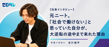 【社員インタビュー】元ニート。「社会で働けない」と思っていた自分が、大逆転の途中まで来れた理由　マネージャー 吉川俊平