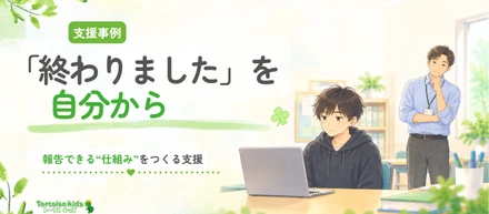 トータスキッズ支援事例：「終わりました」が言えない―“何を・いつ伝えるか”を見えるようにしたら