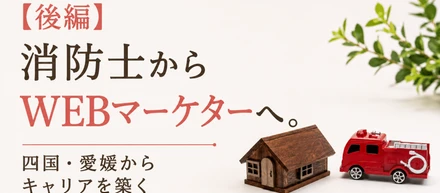【後編】消防士からWEBマーケターへ。四国・愛媛からキャリアを築く高田さんの挑戦