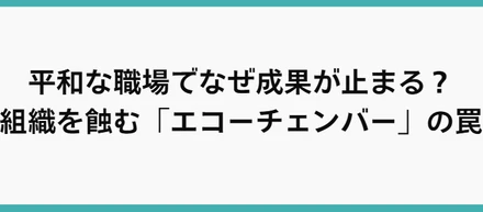 平和な職場でなぜ成果が止まる？組織を蝕む「エコーチェンバー」の罠