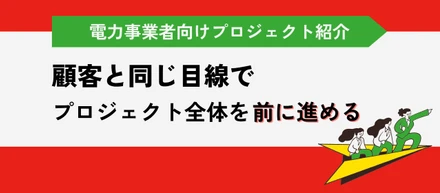 電力事業者向けプロジェクト紹介｜顧客と同じ目線で、プロジェクト全体を前に進める