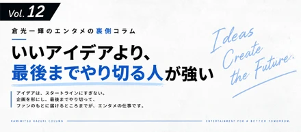 【倉光一輝の「しごとの裏側」Vol.12】いいアイデアより、最後までやり切る人が強い