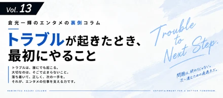 【倉光一輝の「しごとの裏側」Vol.13】トラブルが起きたとき、最初にやること
