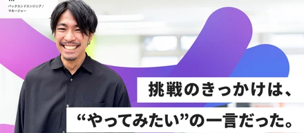 【社員ストーリー バックエンドエンジニア編】挑戦のきっかけは、"やってみたい"の一言だった。
