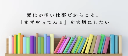 変化が多い仕事だからこそ、「まずやってみる」を大切にしたい