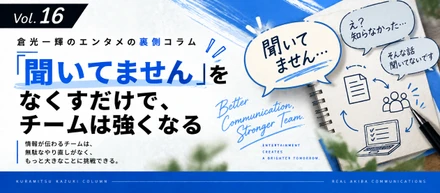 【倉光一輝の「しごとの裏側」Vol.16】「聞いてません」をなくすだけで、チームは強くなる