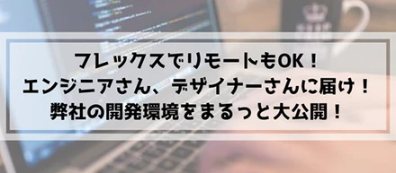 フレックスでリモートもOK！エンジニアさん、デザイナーさんに届け！弊社の開発環境をまるっと大公開！