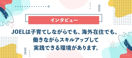 【インタビュー】JOELは子育てしながらでも、海外在住でも、働きながらスキルアップして実践できる環境があります。