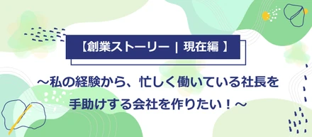 【創業ストーリー | 現在編 】私の経験から、忙しく働いている社長を手助けする会社を作りたい！