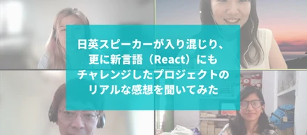 日英スピーカーが入り混じり、更に新言語（React）にもチャレンジしたプロジェクトのリアルな感想を聞いてみた