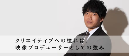 【プロデューサー職インタビュー #4】『クリエイティブへの憧れは、映像プロデューサーとしての強み。』