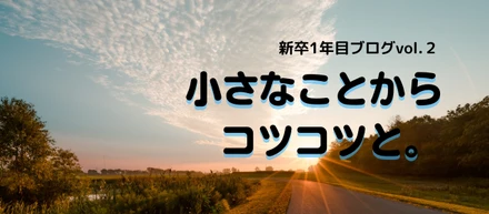 【積小為大】スタートの季節だからこそ。新卒1年目ブログvol.2