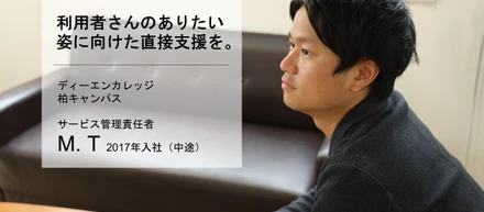 利用者様のありたい姿に向けた直接支援を。【サービス管理責任者 M.Tさん】