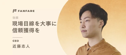 現場目線を大事に、信頼獲得を｜ファンファーレ代表取締役 近藤ゆきと【後編】
